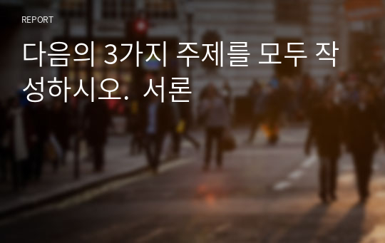 다음의 3가지 주제를 모두 작성하시오.  서론