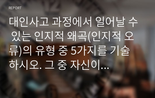 대인사고 과정에서 일어날 수 있는 인지적 왜곡(인지적 오류)의 유형 중 5가지를 기술하시오. 그 중 자신이 지니고 있는 인지적 왜곡을 한 가지 선택하여 그런 인지적 왜곡이 자신의 인간관계에 어떤 영향을 미치