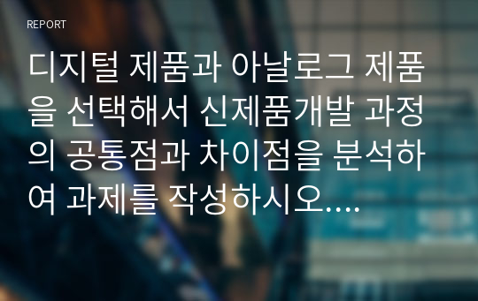 디지털 제품과 아날로그 제품을 선택해서 신제품개발 과정의 공통점과 차이점을 분석하여 과제를 작성하시오.  서론