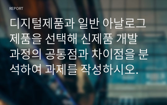 디지털제품과 일반 아날로그 제품을 선택해 신제품 개발 과정의 공통점과 차이점을 분석하여 과제를 작성하시오.