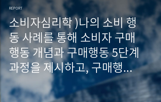 소비자심리학 )나의 소비 행동 사례를 통해 소비자 구매행동 개념과 구매행동 5단계 과정을 제시하고, 구매행동 각 단계별 특징을 설명하시오.