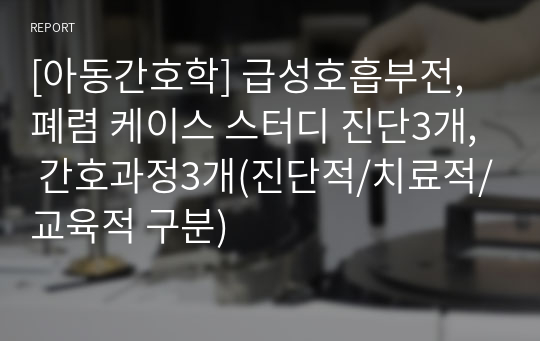 [아동간호학] 급성호흡부전, 폐렴 케이스 스터디 진단3개, 간호과정3개(진단적/치료적/교육적 구분)