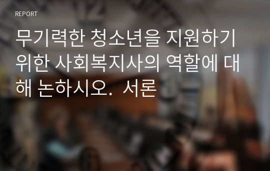 무기력한 청소년을 지원하기 위한 사회복지사의 역할에 대해 논하시오.  서론