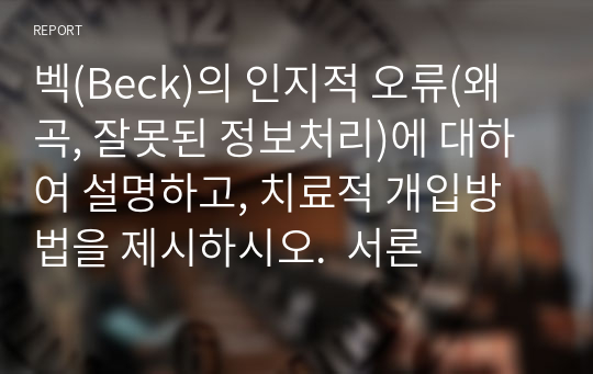 벡(Beck)의 인지적 오류(왜곡, 잘못된 정보처리)에 대하여 설명하고, 치료적 개입방법을 제시하시오.  서론