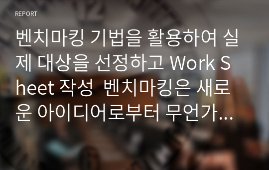 벤치마킹 기법을 활용하여 실제 대상을 선정하고 Work Sheet 작성  벤치마킹은 새로운 아이디어로부터 무언가를 구하는 작업으로 머물러 있던 상자 안에서 밖으로 새로운 사업의 구성이나 조직이 개선되어 나가