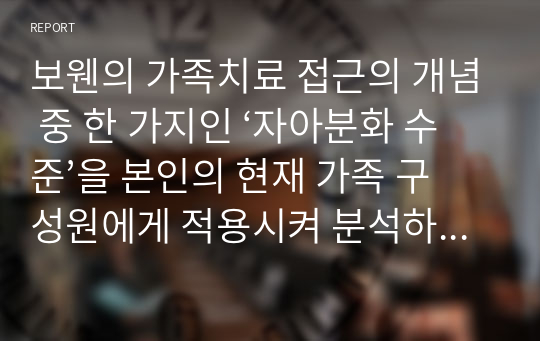 보웬의 가족치료 접근의 개념 중 한 가지인 ‘자아분화 수준’을 본인의 현재 가족 구성원에게 적용시켜 분석하십시오.  서론