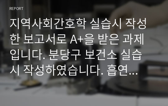 지역사회간호학 실습시 작성한 보고서로 A+을 받은 과제 입니다. 분당구 보건소 실습시 작성하였습니다. 흡연율과 관련된 통계, 보건소에서 진행하고 있는 금연 프로그램에 대해 상세하게 기술되어 있습니다.