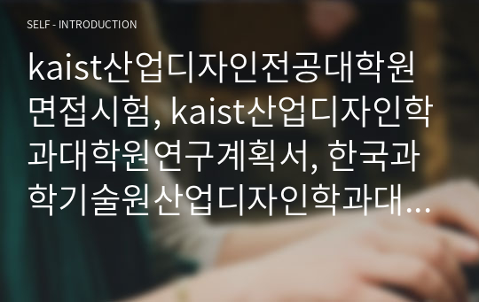 kaist산업디자인전공대학원면접시험, kaist산업디자인학과대학원연구계획서, 한국과학기술원산업디자인학과대학원논술문제, kaist산업디자인전공대학원자기소개서, 한국과학기술원산업디자인학대학원기출문제, kaist산업디자인전공대학원입학시험문제, 카이스트산업디자인전공대학원지원동기작성요령, kaist산업디자인학대학원학업계획서, 카이스트산업디자인전공대학원학업계획서,