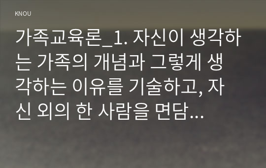 가족교육론_1. 자신이 생각하는 가족의 개념과 그렇게 생각하는 이유를 기술하고, 자신 외의 한 사람을 면담하여 그가 생각하는 가족의 개념과 그렇게 생각하는 이유를 기술하시오. 두 사람의 생각과 이유에 대해 공통점과 차이점을 정리해 보시오. 2. 성인 자녀와 부모 간의 관계 개선을 위한 가족교육 프로그램을 설계하시오. (1)