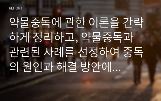 약물중독에 관한 이론을 간략하게 정리하고, 약물중독과 관련된 사례를 선정하여 중독의 원인과 해결 방안에 대해 서술하시오.  서론