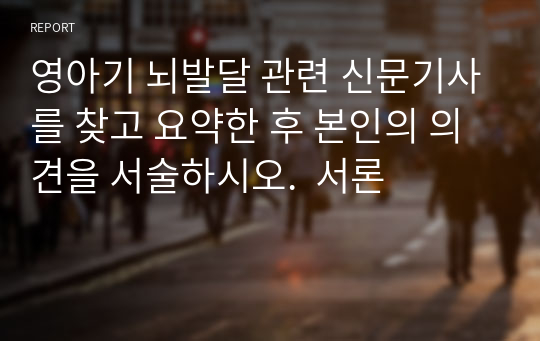 영아기 뇌발달 관련 신문기사를 찾고 요약한 후 본인의 의견을 서술하시오.  서론