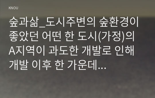 숲과삶_도시주변의 숲환경이 좋았던 어떤 한 도시(가정)의 A지역이 과도한 개발로 인해 개발 이후 한 가운데 섬처럼 남겨진 도시숲이 있다. 이 도시숲은 개발로 인해 유입된 많은 사람들의 과도한 이용과 관리 소홀로 인해 그 숲에 서식하고 있던 생물(야생동물, 식생) 종의 감소와 숲길 훼손이 심각하게 진행되어 가고 있다. (1)