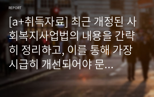 [a+취득자료] 최근 개정된 사회복지사업법의 내용을 간략히 정리하고, 이를 통해 가장 시급히 개선되어야 문제점과 해결방안을 논하시오.