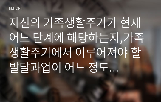 자신의 가족생활주기가 현재 어느 단계에 해당하는지,가족생활주기에서 이루어져야 할 발달과업이 어느 정도 되고 있고 나와 가족이 어떠한 노력을 하고 있는지 서술하시오.