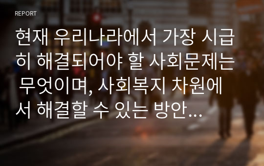 현재 우리나라에서 가장 시급히 해결되어야 할 사회문제는 무엇이며, 사회복지 차원에서 해결할 수 있는 방안은 무엇인지를 논리적으로 제시하시오