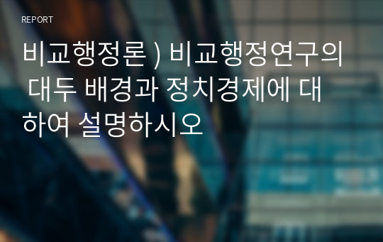 비교행정론 ) 비교행정연구의 대두 배경과 정치경제에 대하여 설명하시오