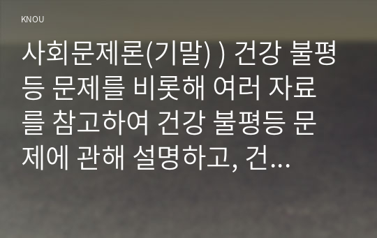 사회문제론(기말) ) 건강 불평등 문제를 비롯해 여러 자료를 참고하여 건강 불평등 문제에 관해 설명하고, 건강 불평등의 원인과 관련한 다양한 설명들을 정리한 다음, 이러한 설명 중 가장 설득력이 높은 것 하나를 선택해 이에 근거해 대안