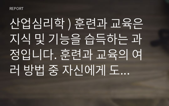 산업심리학 ) 훈련과 교육은 지식 및 기능을 습득하는 과정입니다. 훈련과 교육의 여러 방법 중 자신에게 도움이 되는 방법이 무엇인지 생각해 보고 그 이유와 사례를 기술하세요.