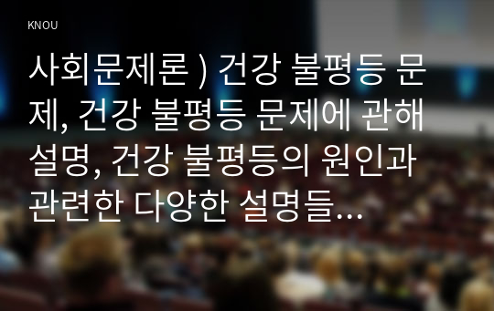 사회문제론 ) 건강 불평등 문제, 건강 불평등 문제에 관해 설명, 건강 불평등의 원인과 관련한 다양한 설명들을 정리, 이러한 설명 중 가장 설득력이 높은 것 하나