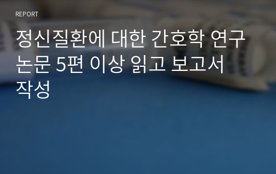 정신질환에 대한 간호학 연구논문 5편 이상 읽고 보고서 작성