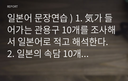 일본어 문장연습 ) 1. 気가 들어가는 관용구 10개를 조사해서 일본어로 적고 해석한다. 2. 일본의 속담 10개를 일본어로 적고 뜻을 한글로 설명한다. 3.