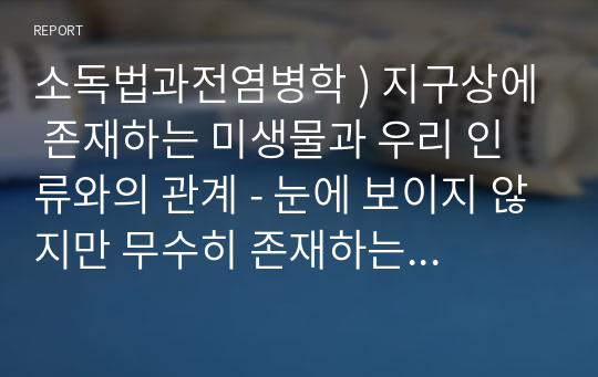 소독법과전염병학 ) 지구상에 존재하는 미생물과 우리 인류와의 관계 - 눈에 보이지 않지만 무수히 존재하는 미생물들이 어떤 특징을 갖고 있으며 우리 생활주변