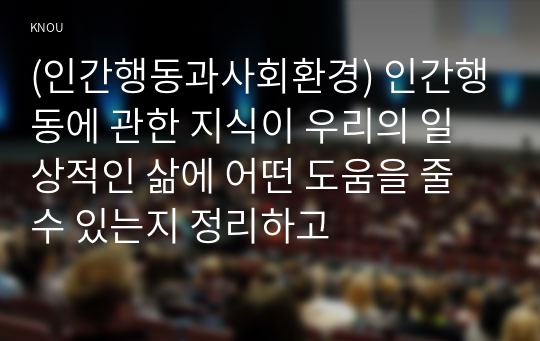 (인간행동과사회환경) 인간행동에 관한 지식이 우리의 일상적인 삶에 어떤 도움을 줄 수 있는지 정리하고