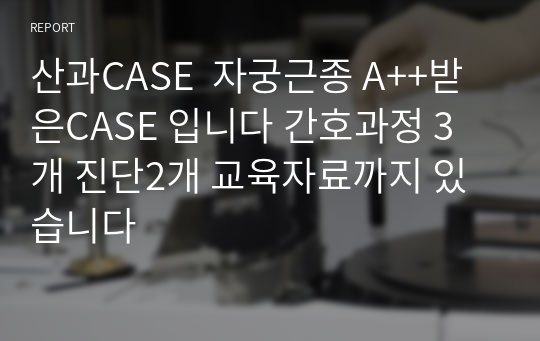 산과CASE  자궁근종 A++받은CASE 입니다 간호과정 3개 진단2개 교육자료까지 있습니다