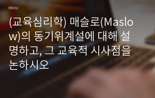 (교육심리학) 매슬로(Maslow)의 동기위계설에 대해 설명하고, 그 교육적 시사점을 논하시오