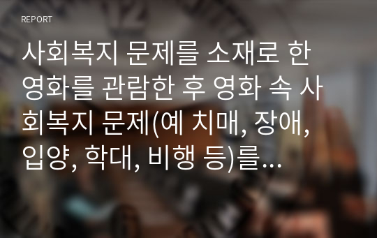 사회복지 문제를 소재로 한 영화를 관람한 후 영화 속 사회복지 문제(예 치매, 장애, 입양, 학대, 비행 등)를 구체적으로 정의하고 해결방안을 제시하시오.