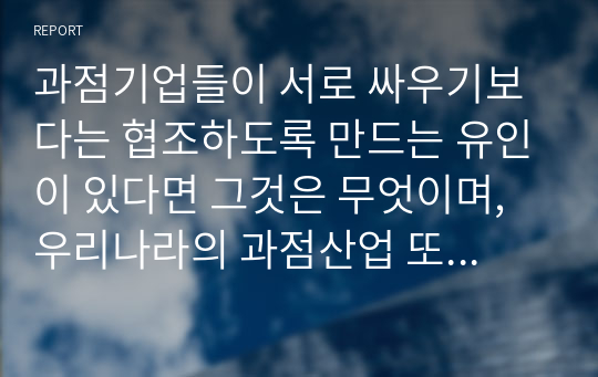 과점기업들이 서로 싸우기보다는 협조하도록 만드는 유인이 있다면 그것은 무엇이며, 우리나라의 과점산업 또는 과점시장의 사례를 제시하시오.