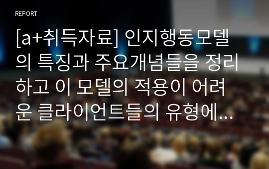 [a+취득자료] 인지행동모델의 특징과 주요개념들을 정리하고 이 모델의 적용이 어려운 클라이언트들의 유형에 대하여  서술하시오.