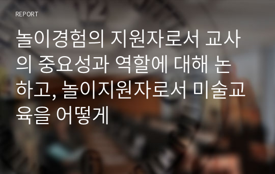 놀이경험의 지원자로서 교사의 중요성과 역할에 대해 논하고, 놀이지원자로서 미술교육을 어떻게