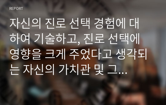 자신의 진로 선택 경험에 대하여 기술하고, 진로 선택에 영향을 크게 주었다고 생각되는 자신의 가치관 및 그 가치관을 중요하게 여기게 된 계기에 대하여 설명하시오