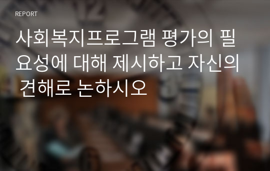 사회복지프로그램 평가의 필요성에 대해 제시하고 자신의 견해로 논하시오