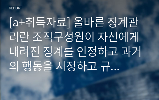 [a+취득자료] 올바른 징계관리란 조직구성원이 자신에게 내려진 징계를 인정하고 과거의 행동을 시정하고 규칙과 규범을 준수하는 방향으로 자신의 행동을 변화 시킬 때 그 효과가 나타난다고 할 수 있다. 그렇다면 올바른 징계관리 방법에 대하여 사례를 들어 논하시오.