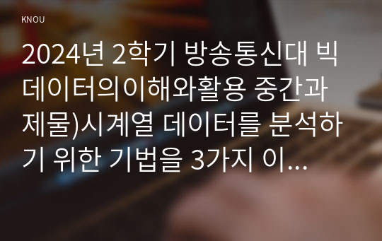 2024년 2학기 방송통신대 빅데이터의이해와활용 중간과제물)시계열 데이터를 분석하기 위한 기법을 3가지 이상 선택해 그 장단점을 설명하되 예시를 포함하시오. A/B 검증 네이버 데이터랩 데이터시각화