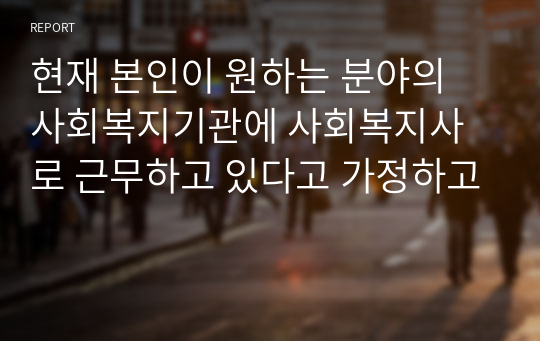 현재 본인이 원하는 분야의 사회복지기관에 사회복지사로 근무하고 있다고 가정하고