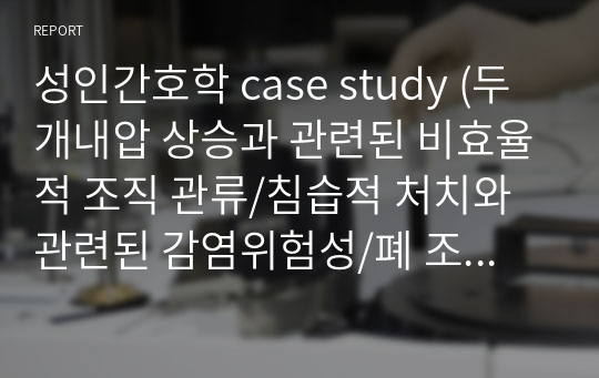 성인간호학 case study (두개내압 상승과 관련된 비효율적 조직 관류/침습적 처치와 관련된 감염위험성/폐 조직 변화 및 폐확장감소와 관련된 가스교환장애/외과적 절개로 인한 조직 손상과 관련된 급성통증/비효율적 객담 배출과 의식저하와 관련된 비효과적 기도청결/부동과 관련된 말초조직관류장애)