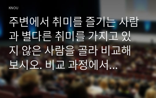 주변에서 취미를 즐기는 사람과 별다른 취미를 가지고 있지 않은 사람을 골라 비교해 보시오. 비교 과정에서는 삶에 대한 만족도, 시간활용 방식, 대인 관계 등에 초점을 맞춰 보시오. 그리고 이 비교에 기반을 두고 취미를 가지 는 것의 장점 및 단점에 대해 분석해 보시오