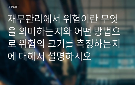 재무관리에서 위험이란 무엇을 의미하는지와 어떤 방법으로 위험의 크기를 측정하는지에 대해서 설명하시오