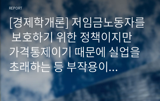 [경제학개론] 저임금노동자를 보호하기 위한 정책이지만 가격통제이기 때문에 실업을 초래하는 등 부작용이 많아서 언제나 논란이 되어 왔던 최저임금제의 효과에 대해 논의하여 보라. 특히 최근 우리나라의 경험을 중심으로 사실에 근거한 논의를 전개하여 보라.