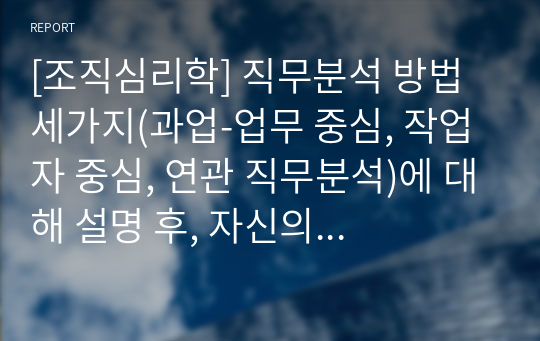 [조직심리학] 직무분석 방법 세가지(과업-업무 중심, 작업자 중심, 연관 직무분석)에 대해 설명 후, 자신의 사례를 활용하여 세 가지 방법에 따라 상세하게 직무분석을 해 보시고 사례 직무분석을 통해 얻은 바에 대해 기술해 보십시오.