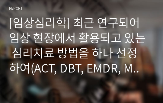 [임상심리학] 최근 연구되어 임상 현장에서 활용되고 있는 심리치료 방법을 하나 선정하여(ACT, DBT, EMDR, MBCT, MBSR 등) 이 치료법을 선정한 이유, 치료 개요, 치료 기제, 치료 방법, 치료의 장단점, 활용 영역, 최근 연구 동향, 전문적인 훈련을 받을 수 있는 곳 등에 대해 조사하고, 이를 활용하기 위한 자신의 학습 플랜(이 과목 수강