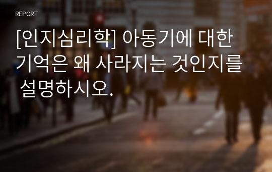 [인지심리학] 아동기에 대한 기억은 왜 사라지는 것인지를 설명하시오.