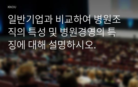 일반기업과 비교하여 병원조직의 특성 및 병원경영의 특징에 대해 설명하시오.