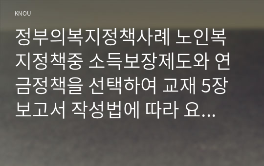 정부의복지정책사례 노인복지정책중 소득보장제도와 연금정책을 선택하여 교재 5장 보고서 작성법에 따라 요약문 본문을 작성하시오.