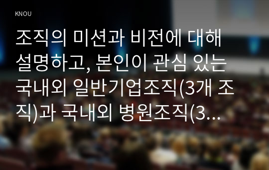 조직의 미션과 비전에 대해 설명하고, 본인이 관심 있는 국내외 일반기업조직(3개 조직)과 국내외 병원조직(3개 병원)의 미션, 비전, 핵심가치를 조사, 정리하시오.