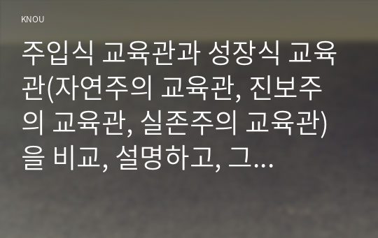 주입식 교육관과 성장식 교육관(자연주의 교육관, 진보주의 교육관, 실존주의 교육관)을 비교, 설명하고, 그 교육적 시사점을 기술하시오.