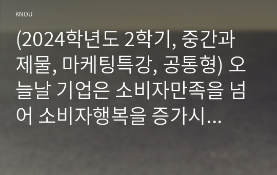 (2024학년도 2학기, 중간과제물, 마케팅특강, 공통형) 오늘날 기업은 소비자만족을 넘어 소비자행복을 증가시킬 수 있는 마케팅활동을 펼치고자 한다. 이를 위한 시사점 도출을 위해, 본인의 최근 1년 이내의 행복한 소비 경험을 한 가지 회상하여, 1) 나는 행복한 소비자라는 제목으로 수필 형식으로 서술하고, 2) 아래에 제시한 교재 또는 참고도서의 내용을